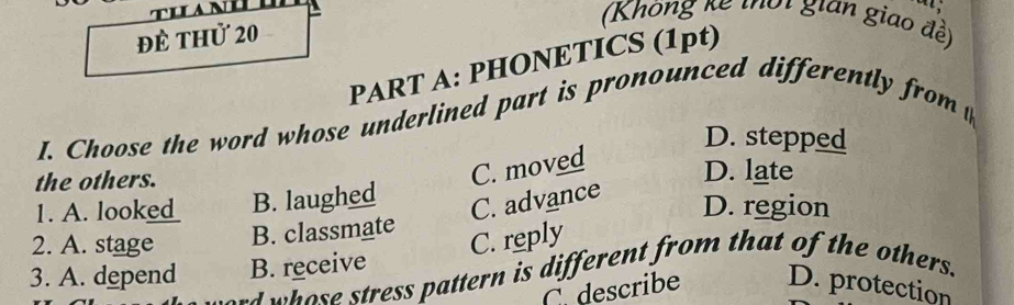 để thử 20
(Khòng kế thời gian giao đề)
PART A: PHONETICS (1pt)
I. Choose the word whose underlined part is pronounced differently from t
D. stepped
the others.
C. moved
D. late
1. A. look_ B. laughed
C. advance
D. region
2. A. stage B. classmate
C. reply
3. A. depend B. receive
d ose stress pattern is different from that of the others.
C describe D. protection