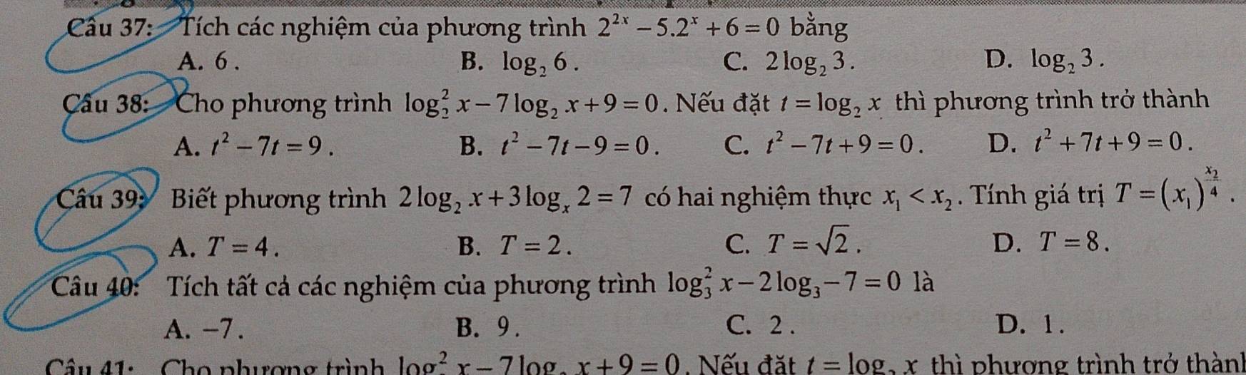 Tích các nghiệm của phương trình 2^(2x)-5.2^x+6=0 bằng
A. 6. B. log _26. C. 2log _23. D. log _23. 
Câu 38: Cho phương trình log _2^(2x-7log _2)x+9=0. Nếu đặt t=log _2x thì phương trình trở thành
A. t^2-7t=9. B. t^2-7t-9=0. C. t^2-7t+9=0. D. t^2+7t+9=0. 
Câu 39: Biết phương trình 2log _2x+3log _x2=7 có hai nghiệm thực x_1 . Tính giá trị T=(x_1)^frac x_24.
A. T=4. B. T=2. C. T=sqrt(2). D. T=8. 
Câu 40: ' Tích tất cả các nghiệm của phương trình log _3^(2x-2log _3)-7=0 là
A. -7. B. 9. C. 2. D. 1.
Câu 41: Cho phương trình log^2x-7log .x+9=0. Nếu đặt t=log x x thì phượng trình trở thàn