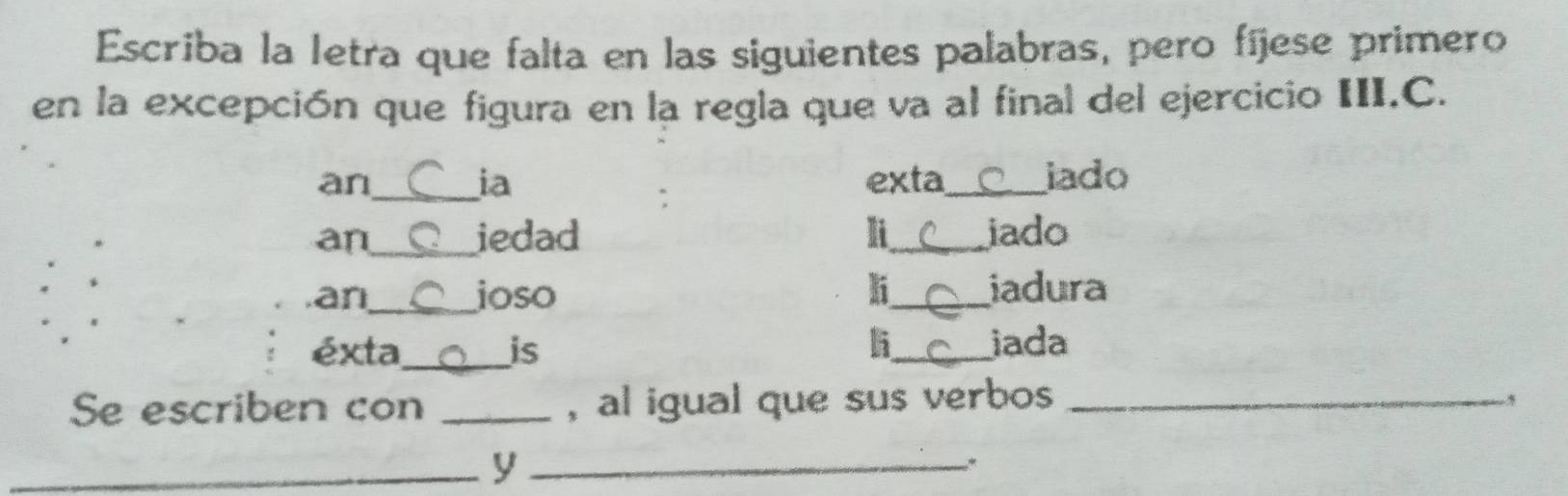 Escriba la letra que falta en las siguientes palabras, pero fíjese primero 
en la excepción que figura en la regla que va al final del ejercicio III.C. 
an_ exta_ iado 
ia 
: 
an_ iedad li_ iado 
an_ joso li_ iadura 
l 
éxta_ is _iada 
Se escriben con _, al igual que sus verbos_ 
_y_ 
、 、