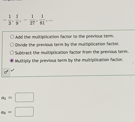 - 1/3 ,  1/9 , - 1/27 ,  1/81 ,...
Add the multiplication factor to the previous term.
Divide the previous term by the multiplication factor.
Subtract the multiplication factor from the previous term.
Multiply the previous term by the multiplication factor.
sigma^6
a_5=□
a_6=□