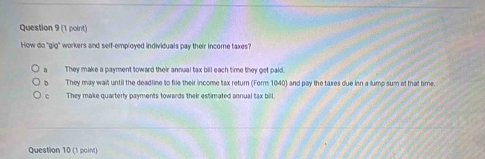 How do "gig" workers and self-employed individuals pay their income taxes?
a They make a payment toward their annual tax bill each time they get paid.
b They may wait until the deadline to file their income tax return (Form 1040) and pay the taxes due inn a lump sum at that time.
c They make quarterly payments towards their estimated annual tax bill.
Question 10 (1 point)