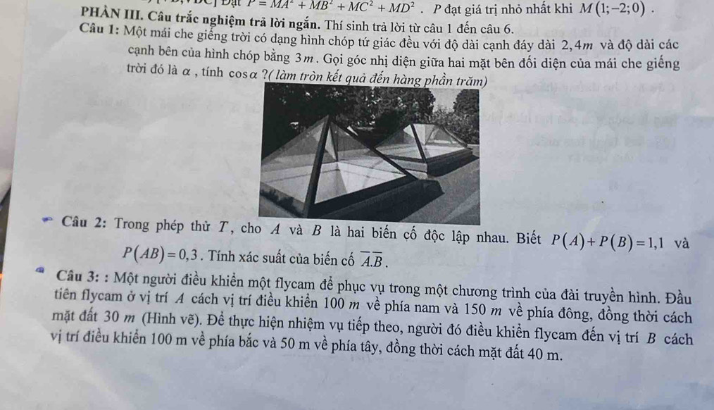 P=MA^2+MB^2+MC^2+MD^2. P đạt giá trị nhỏ nhất khi M(1;-2;0). 
PHÀN III. Câu trắc nghiệm trả lời ngắn. Thí sinh trả lời từ câu 1 đến câu 6. 
Câu 1: Một mái che giếng trời có dạng hình chóp tứ giác đều với độ dài cạnh đáy dài 2, 4m và độ dài các 
cạnh bên của hình chóp bằng 3m. Gọi góc nhị diện giữa hai mặt bên đối diện của mái che giếng 
trời đó là α, tính cosα ?( làm tròn kết quả đến hàn 
Câu 2: Trong phép thử T, cho A và B là hai biến cố độc lập nhau. Biết P(A)+P(B)=1,1 và
P(AB)=0,3. Tính xác suất của biến cố overline A.overline B. 
Câu 3: : Một người điều khiển một flycam để phục vụ trong một chương trình của đài truyền hình. Đầu 
tiên flycam ở vị trí A cách vị trí điều khiển 100 m về phía nam và 150 m về phía đông, đồng thời cách 
mặt đất 30 m (Hình vẽ). Để thực hiện nhiệm vụ tiếp theo, người đó điều khiển flycam đến vị trí B cách 
vị trí điều khiển 100 m về phía bắc và 50 m về phía tây, đồng thời cách mặt đất 40 m.