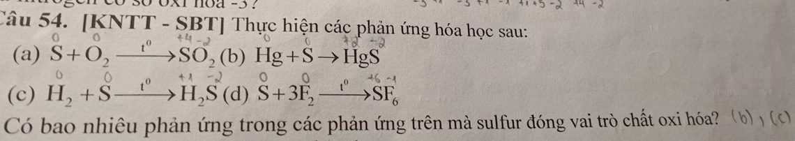 oxi noa -3 ? 
Câu 54. [KNTT - SBT] Thực hiện các phản ứng hóa học sau: 
(a) S+O_2xrightarrow t^0SO_2(b)Hg+Sto HgS
(c) H_2+Sxrightarrow t^0H_2S(d)S+3F_2xrightarrow t^0SF_6 +1- 
Có bao nhiêu phản ứng trong các phản ứng trên mà sulfur đóng vai trò chất oxi hóa?