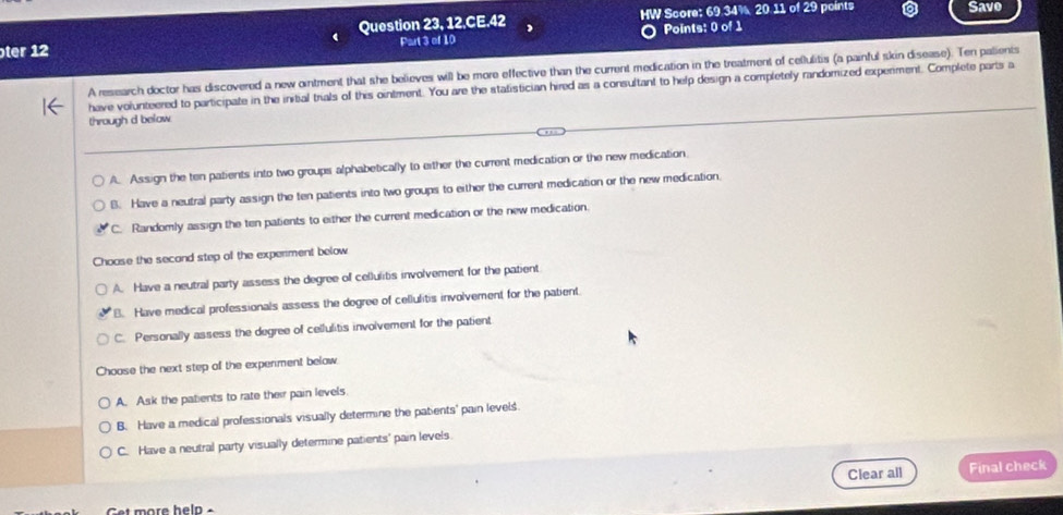 Question 23, 12,CE.42 HW Score: 69.34% 20.11 of 29 points Save
ter 12 Part 3 of 10 Points: 0 of 1
A research doctor has discovered a new ointment that she believes will be more effective than the current medication in the treatment of cellulitis (a painful skin disease). Ten palients
have volunteered to participate in the initial trials of this ointment. You are the statistician hired as a consultant to help design a completely randomized experment. Complete parts a
through d below
A. Assign the ten patients into two groups alphabetically to either the current medication or the new medication.
B. Have a neutral party assign the ten patients into two groups to either the current medication or the new medication.
C. Randomly assign the ten patients to either the current medication or the new medication.
Choase the secand step of the experment below
A. Have a neutral party assess the degree of cellulitis involvement for the patient
B. Have medical professionals assess the dogree of cellulitis involvement for the patient.
C. Personally assess the degree of cellulitis involvement for the patient
Choose the next step of the experment below.
A. Ask the patients to rate their pain levels.
B. Have a medical professionals visually determine the patents' pain levels.
C. Have a neutral party visually determine patients' pain levels.
Clear all Final check