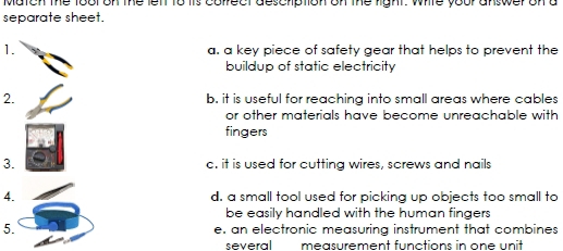 Match the tool on the left to tis colfect deschiption on the right. White your answer on a
separate sheet.
1. a. a key piece of safety gear that helps to prevent the
buildup of static electricity
2. b. it is useful for reaching into small areas where cables
or other materials have become unreachable with
fingers
3. c. it is used for cutting wires, screws and nails
4. d. a small tool used for picking up objects too small to
be easily handled with the human fingers 
5. e. an electronic measuring instrument that combines
several measurement functions in one unit