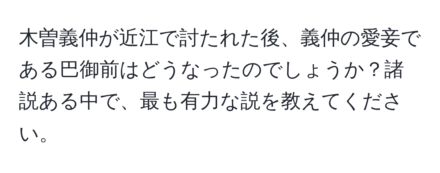 木曽義仲が近江で討たれた後、義仲の愛妾である巴御前はどうなったのでしょうか？諸説ある中で、最も有力な説を教えてください。