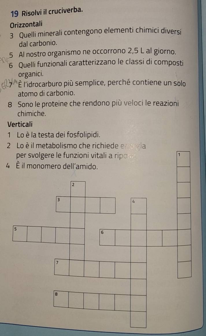 Risolvi il cruciverba. 
Orizzontali 
3 Quelli minerali contengono elementi chimici diversi 
dal carbonio.
5 Al nostro organismo ne occorrono 2,5 L al giorno. 
6 Quelli funzionali caratterizzano le classi di composti 
organici. 
*È l'idrocarburo più semplice, perché contiene un solo 
atomo di carbonio.
8 Sono le proteine che rendono più veloci le reazioni 
chimiche. 
Verticali 
1 Lo è la testa dei fosfolipidi. 
2 Lo è il metabolismo che richiede energia 
per svolgere le funzioni vitali a ripose 
1 
4