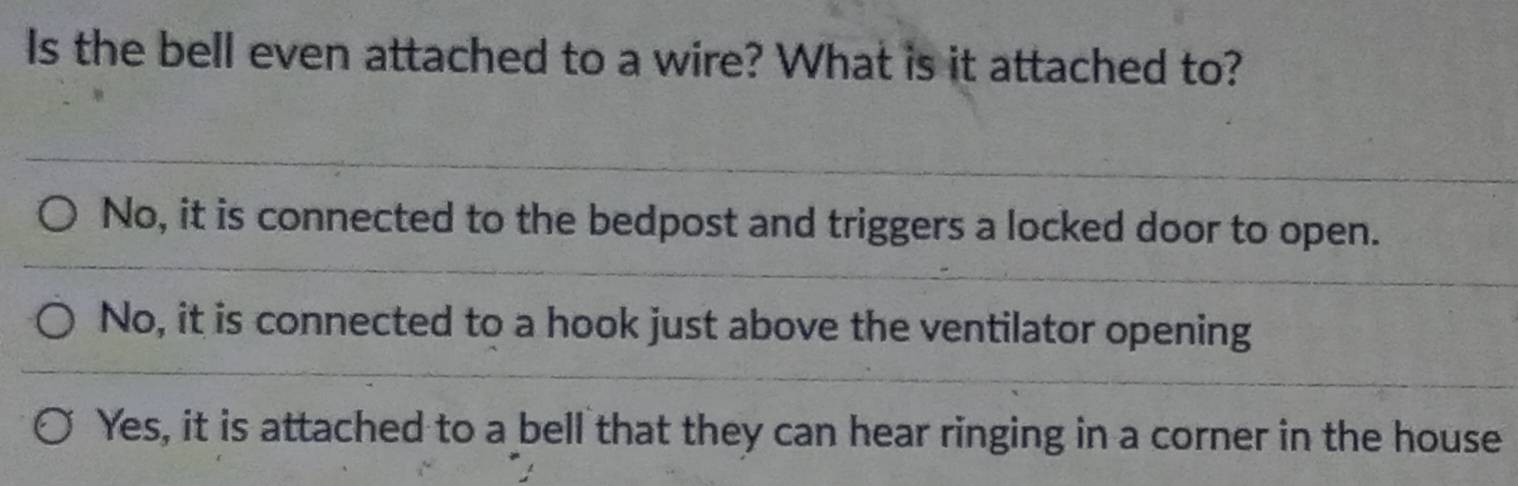 Is the bell even attached to a wire? What is it attached to?
No, it is connected to the bedpost and triggers a locked door to open.
No, it is connected to a hook just above the ventilator opening
Yes, it is attached to a bell that they can hear ringing in a corner in the house