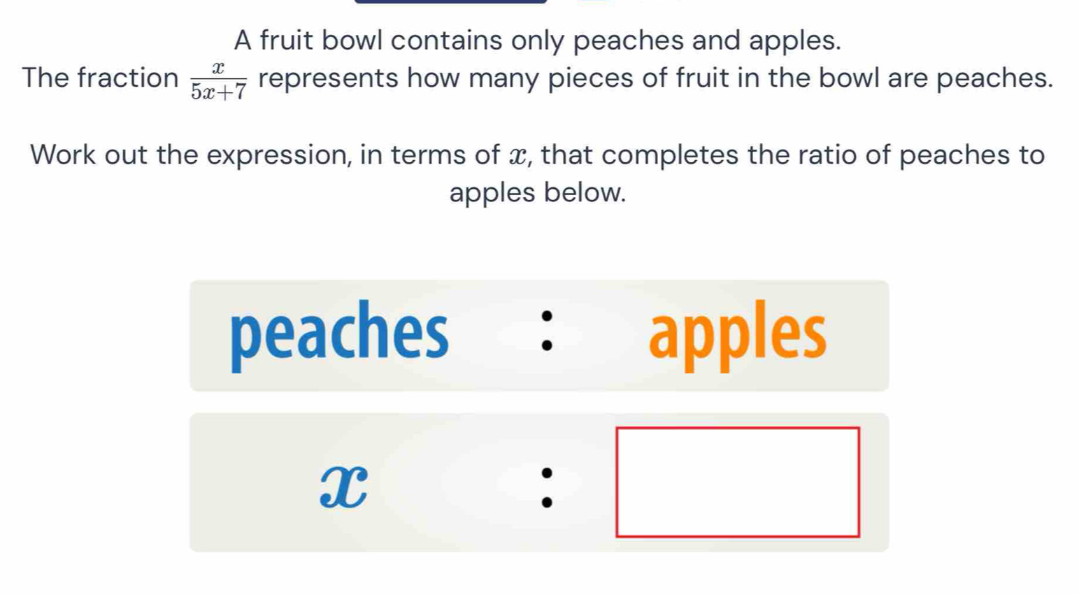 A fruit bowl contains only peaches and apples. 
The fraction  x/5x+7  represents how many pieces of fruit in the bowl are peaches. 
Work out the expression, in terms of x, that completes the ratio of peaches to 
apples below. 
peaches ： apples
x:□