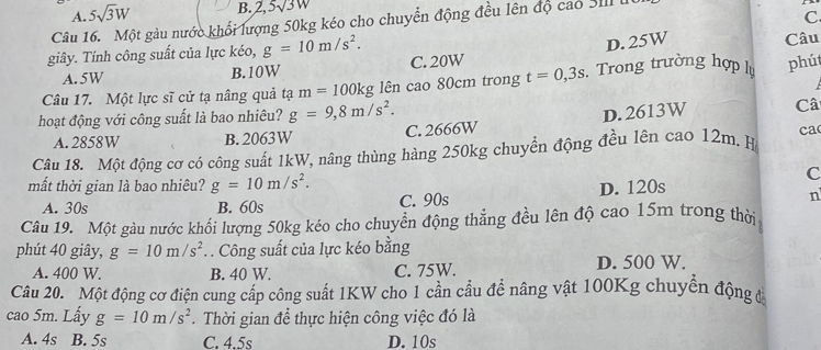 A. 5sqrt(3)W B. 2, 5sqrt(3)w
Câu 16. Một gàu nước khổi lượng 50kg kéo cho chuyển động đều lên độ cao SI 
C
D. 25W Câu
giây. Tính công suất của lực kéo, g=10m/s^2. C. 20W
A. 5W B. 10W
Câu 17. Một lực sĩ cử tạ nâng quả tạ m=100kg lên cao 80cm trong t=0,3s. Trong trường hợp lự phút
hoạt động với công suất là bao nhiêu? g=9, 8m/s^2.
A. 2858W B. 2063W C. 2666W D. 2613W Câ
Câu 18. Một động cơ có công suất 1kW, nâng thùng hàng 250kg chuyển động đều lên cao 12m. H ca
mất thời gian là bao nhiêu? g=10m/s^2. 
C
A. 30s B. 60s C. 90s D. 120s
n
Câu 19. Một gàu nước khối lượng 50kg kéo cho chuyển động thẳng đều lên độ cao 15m trong thời
phút 40 giây, g=10m/s^2. . Công suất của lực kéo bằng
A. 400 W. B. 40 W. C. 75W. D. 500 W.
Câu 20. Một động cơ điện cung cấp công suất 1KW cho 1 cần cầu đề nâng vật 100Kg chuyển động đá
cao 5m. Lấy g=10m/s^2. Thời gian để thực hiện công việc đó là
A. 4s B. 5s C. 4.5s D. 10s