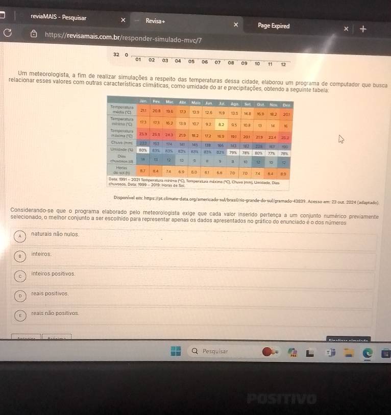 reviaMAIS - Pesquisar Revisa+ Page Expired × +
https://revisamais.com.br/responder-simulado-mvc/7
32
01 02 03 04 05 06 07 08 09 10 11 12
Um meteorologista, a fim de realizar simulações a respeito das temperaturas dessa cidade, elaborou um programa de computador que busca
relacionar esses valores com outras características climáticas, como umidade do ar e precipitações, obtendo a seguinte tabela:
Disponível em: https://pt.climate-data.org/americado-sul/brasil/rio-grande-do-sul/gramado-43839. Acesso em: 23 out. 2024 (adaptado).
Considerando-se que o programa elaborado pelo meteorologista exige que cada valor inserido pertença a um conjunto numérico previamente
selecionado, o melhor conjunto a ser escolhido para representar apenas os dados apresentados no gráfico do enunciado é o dos números
A naturais não nulos.
inteiros
C inteiros positivos.
D reais positivos.
reais não positivos.
Enstione aí
Pesquisar
POSTTIVO