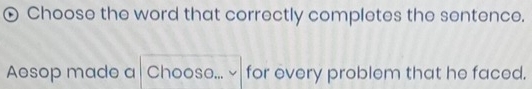 Choose the word that correctly completes the sentence. 
Aesop made a Chooso... for every problem that he faced.