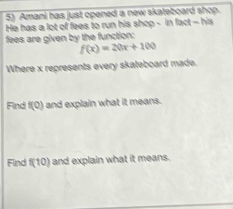 Amani has just opened a new skateboard shop. 
He has a lot of fees to run his shop - in fact - his 
fees are given by the function:
f(x)=20x+100
Where x represents every skateboard made. 
Find f(Q) and explain what it means. 
Find f(10) and explain what it means.