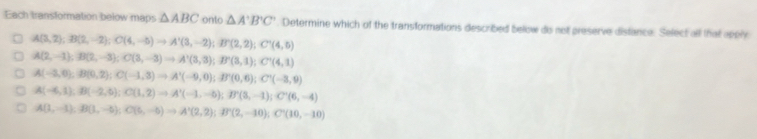 Each transformation below maps △ ABC onto △ A'B'C'. Determine which of the transformations described below do not preserve distance. Select all that apply
A(3,2); B(2,-2); C(4,-5)to A'(3,-2); B'(2,2); C'(4,0)
A(2,-1); B(2,-3); C(3,-3)to A'(3,3); B'(3,1); C'(4,1)
A(-3,0), B(0,2); C(-1,3) to A'(-9,0); B'(0,6); C'(-3,9)
A(-6,1), B(-2,6); C(1,2) to A'(-1,-6); B'(3,-1); C'(6,-4)
A(1,-1), B(1,-5); C(6,-5) to A'(2,2); B'(2,-10); C'(10,-10)