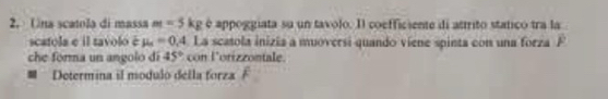 Una scatola di massa m=5kg é appoggiata su un tavolo. Il coefficiente di attrito statico tra la 
scatola e il tavolo é mu _s=0.4 La scatola inizia a muoversi quando viene spinta con una forza F 
che forma un angolo di 45° con lorizzontale. 
# Determina il modulo della forza ?