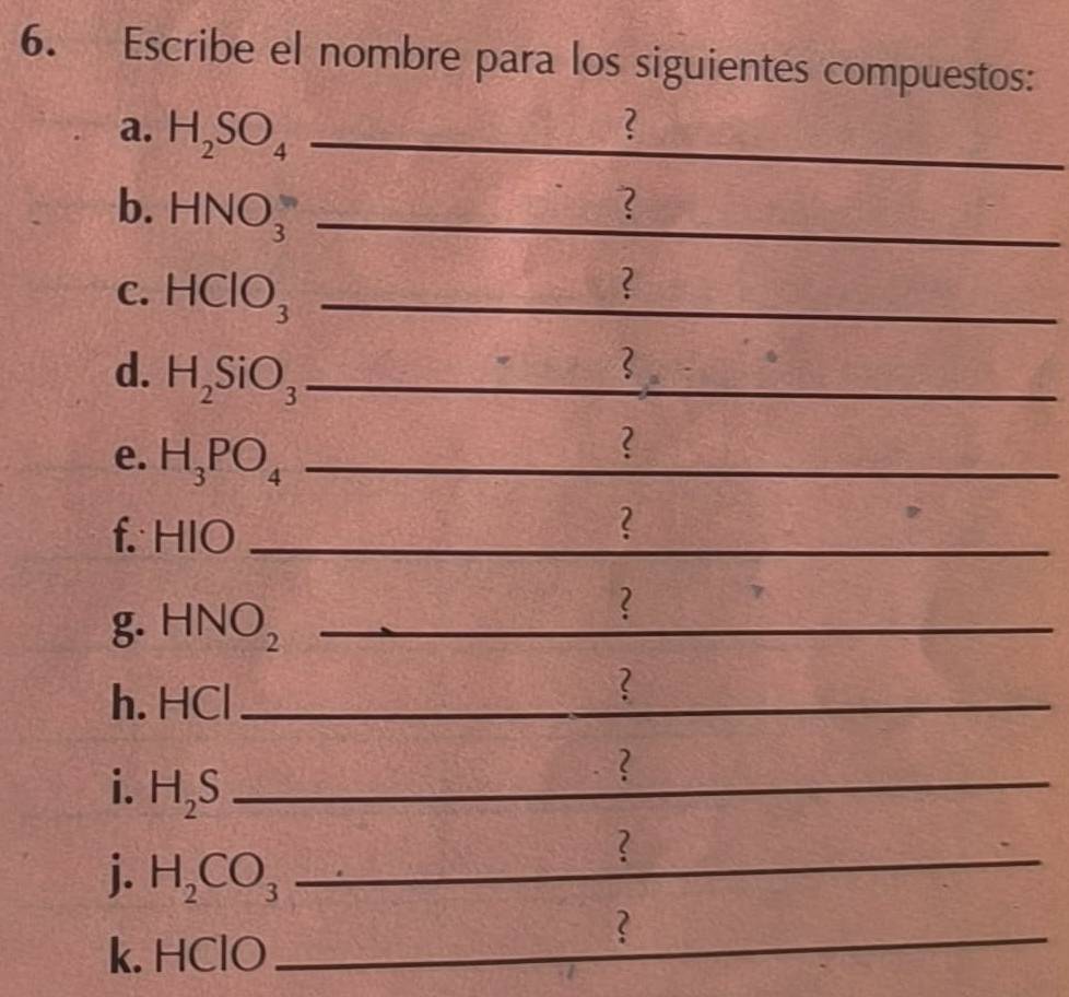 Escribe el nombre para los siguientes compuestos: 
a. H_2SO_4 _ 
? 
b. HNO_3^(- _ 
? 
C. HClO_3) _ 
? 
d. H_2SiO_3 _ 
e. H_3PO_4 _ 
? 
f. 1 HIO _ 
_ 
? 
g. HNO_2 _ 
_ 
? 
h. HCI _ 
? 
i. H_2S _ 
? 
_ 
j. H_2CO_3 _ 
? 
_ 
_? 
k. HClO