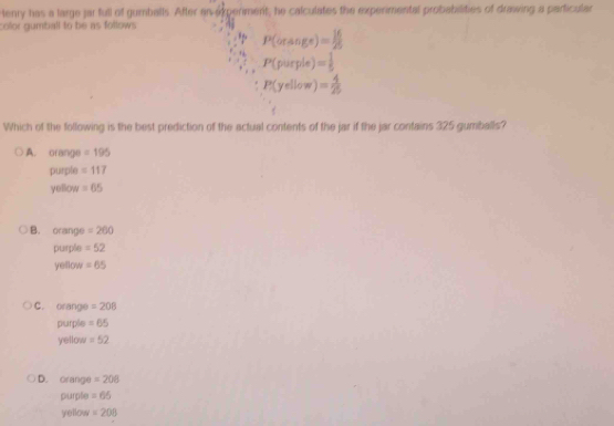 tenry has a large jar full of gumballs. After an experiment, he calculates the experimental probabilities of drawing a particular
color gumball to be as follows
* P(orsin ge)= 16/25 
+ P(purple)= 1/5 
P(yellow)= 4/25 
Which of the following is the best prediction of the actual contents of the jar if the jar contains 325 gumballs?
A. orange =195
purple =117
yellow =65
B. orange =260
purple =52
yellow =65
C. orange =208
purple =65
yellow =52
D. orange =208
purple =65
yellow =208