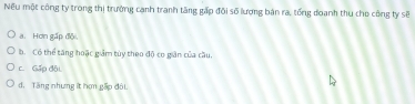 Nếu một công ty trong thị trường cạnh tranh tăng gấp đội số lương bán ra, tổng doanh thu cho công ty sẽ
a. Hơn gấp độ
b. Có thể tăng hoặc giảm tùy theo độ co giân của cầu.
c. Gấp đội
d. Tăng nhưng ít hợm gấp đôi.