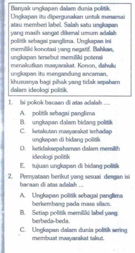 Banyak ungkapan dalam dunia politik.
Ungkapan itu dipergunakan untuk menamai
atau memberi label. Salah satu ungkapan
yang masih sangat dikenal umum adalah
politik sebagai panglima. Ungkapan ini
memiliki konotasi yang negatif. Bahkan,
ungkapan tersebut memiliki potensi
menakutkan masyarakat. Konon, dahulu
ungkapan itu mengandung ancaman,
khususnya bagi pihak yang tidak sepaham
dalam ideologi politik.
1. Isi pokok bacaan di atas adalah ....
A. politik sebagai panglima
B. ungkapan dalam bidang politik
C. ketakutan masyarakat terhadap
ungkapan di bidang politik
D. ketidaksepahaman dalam memilih
ideologi politik
E. tujuan ungkapan di bidang politik
2. Pernyataan berikut yang sesuai dengan isi
bacaan di atas adalah ...
A. Ungkapan politik sebagai panglima
berkembang pada masa silam.
B. Setiap politik memiliki label yang
berbeda-beda.
C. Ungkapan dalam dunia politik sering
membuat masyarakat takut.