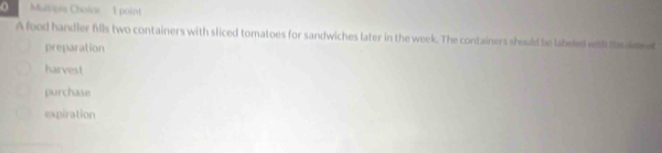 Multipie Choice 1 point
A food handler fills two containers with sliced tomatoes for sandwiches later in the week. The containers should be labeled with t d e
preparation
harvest
purchase
expiration