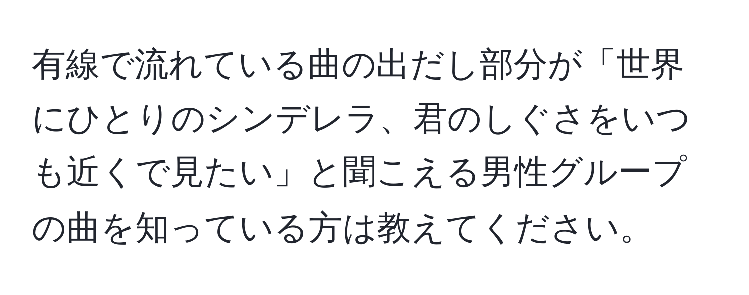 有線で流れている曲の出だし部分が「世界にひとりのシンデレラ、君のしぐさをいつも近くで見たい」と聞こえる男性グループの曲を知っている方は教えてください。