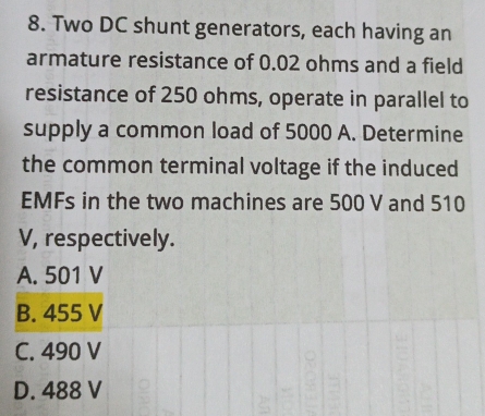 Two DC shunt generators, each having an
armature resistance of 0.02 ohms and a field
resistance of 250 ohms, operate in parallel to
supply a common load of 5000 A. Determine
the common terminal voltage if the induced
EMFs in the two machines are 500 V and 510
V, respectively.
A. 501 V
B. 455 V
C. 490 V
D. 488 V