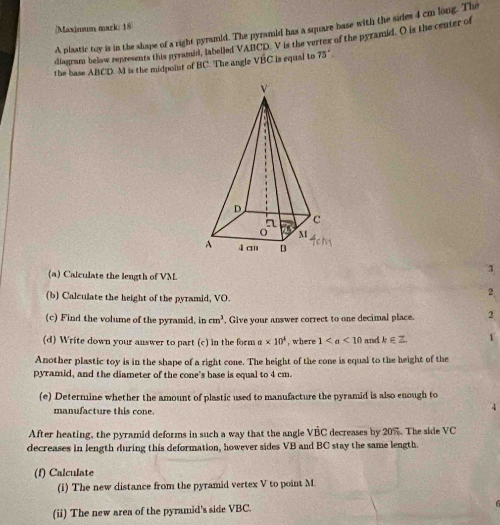 [Maximum mark] 18 
A plastic toy is in the shape of a right pyramid. The pyramid has a square base with the sides 4 cm long. The 
diagram below represents this pyramid, labelled VABCD. V is the vertex of the pyramid. O is the center of 
the base ABCD. M is the midpoint of BC. The angle VBC is equal to 75°
(a) Calculate the length of VM
3 
(b) Calculate the height of the pyramid, VO. 
2 
(c) Find the volume of the pyramid, in cm^3 , Give your answer correct to one decimal place. 
2 
(d) Write down your answer to part (c) in the form a* 10^k , where 1 and k∈ Z. 
1 
Another plastic toy is in the shape of a right cone. The height of the cone is equal to the height of the 
pyramid, and the diameter of the cone’s base is equal to 4 cm. 
(e) Determine whether the amount of plastic used to manufacture the pyramid is also enough to 
manufacture this cone. 
After heating, the pyramid deforms in such a way that the angle VBC decreases by 207. The side VC
decreases in length during this deformation, however sides VB and BC stay the same length. 
(f) Calculate 
(i) The new distance from the pyramid vertex V to point M. 
(ii) The new area of the pyramid's side VBC.