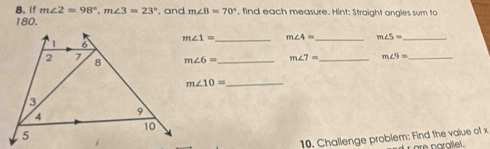 If m∠ 2=98°, m∠ 3=23° , and m∠ 8=70° , find each measure. Hint: Straight angles sum to
180.
m∠ 1= _ m∠ 4= _ m∠ 5= _
m∠ 6= _ m∠ 7= _ m∠ 9= _ 
_ m∠ 10=
10. Challenge problem: Find the value of x
are parallel.