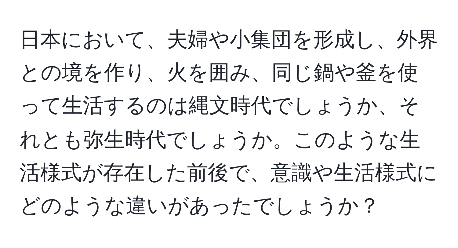 日本において、夫婦や小集団を形成し、外界との境を作り、火を囲み、同じ鍋や釜を使って生活するのは縄文時代でしょうか、それとも弥生時代でしょうか。このような生活様式が存在した前後で、意識や生活様式にどのような違いがあったでしょうか？