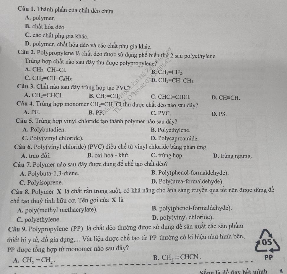 Thành phần của chất dẻo chứa
A. polymer.
B. chất hóa dẻo.
C. các chất phụ gia khác.
D. polymer, chất hóa dẻo và các chất phụ gia khác.
Câu 2. Polypropylene là chất dèo được sử dụng phổ biến thứ 2 sau polyethylene.
Trùng hợp chất nào sau đây thu được polypropylene?
A. CH_2=CH-Cl.
B. CH_2=CH_2.
C. CH_2=CH-C_6H_5.
D. CH_2=CH-CH_3.
Câu 3. Chất nào sau đây trùng hợp tạo PVC?
A. CH_2=CHCl. B. CH_2=CH_2. C. CHCl=CHCl. D. CHequiv CH.
Câu 4. Trùng hợp monomer CH_2=CH_2 Cl thu được chất dẻo nào sau đây?
A. PE. B. PP. C. PVC. D. PS.
Câu 5. Trùng hợp vinyl chloride tạo thành polymer nào sau đây?
A. Polybutadien. B. Polyethylene.
C. Poly(vinyl chloride). D. Polycaproamide.
Câu 6. Poly(vinyl chloride) (PVC) điều chế từ vinyl chloride bằng phản ứng
A. trao đổi. B. oxi hoá - khử. C. trùng hợp. D. trùng ngưng.
Câu 7. Polymer nào sau đây được dùng để chế tạo chất dẻo?
A. Polybuta-1,3-diene. B. Poly(phenol-formaldehyde).
C. Polyisoprene. D. Poly(urea-formaldehyde).
Câu 8. Polymer X là chất rắn trong suốt, có khả năng cho ánh sáng truyền qua tốt nên được dùng đề
chế tạo thuỷ tinh hữu cơ. Tên gọi của X là
A. poly(methyl methacrylate). B. poly(phenol-formaldehyde).
C. polyethylene. D. poly(vinyl chloride).
Câu 9. Polypropylene (PP) là chất dẻo thường được sử dụng để sản xuất các sản phẩm
thiết bị y tế, đồ gia dụng,... Vật liệu được chế tạo từ PP thường có kí hiệu như hình bên,
05
PP được tổng hợp từ monomer nào sau đây?
A. CH_2=CH_2.
B. CH_2=CHCN. PP
Sống là để day hết mình 4