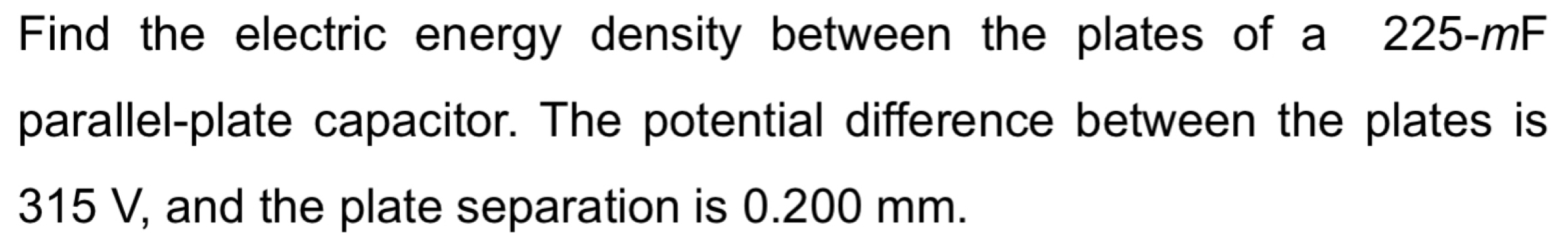 Find the electric energy density between the plates of a 225-mF
parallel-plate capacitor. The potential difference between the plates is
315 V, and the plate separation is 0.200 mm.