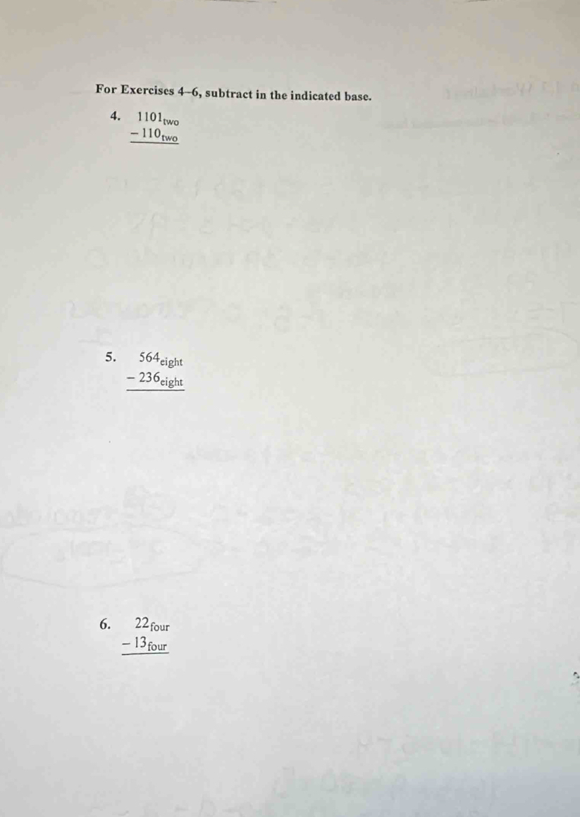 For Exercises 4-6, subtract in the indicated base.
4. beginarrayr 1101_two -110_two hline endarray
5. beginarrayr 564_eight -236_eight hline endarray
6. beginarrayr 22_four -13_four hline endarray