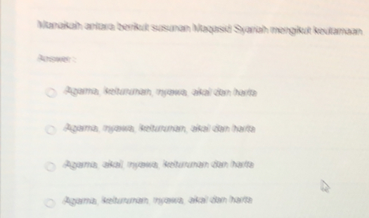 Manakah antara berikut susunan Maqasid Syariah mengikut keutamaan
Answer :
Agama, kelurunan, myawa, akal dan harta
Agarma, myawa, keturunan, akal dan harfa
Agarna, aïkal, myawa, keturunan den harta
Agara, kelturuman, myawa, akai dan harta