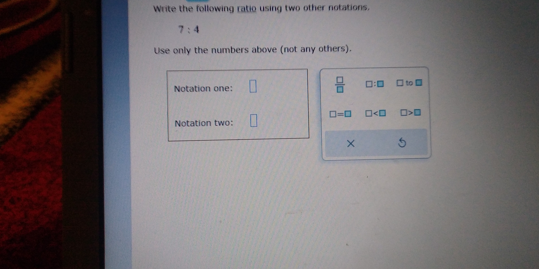 Write the following ratio using two other notations,
7:4
Use only the numbers above (not any others). 
Notation one: □
 □ /□   □ :□ □ to □
□ =□ □ □ >□
Notation two: 
×