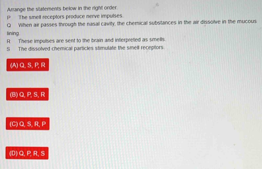 Arrange the statements below in the right order.
P The smell receptors produce nerve impulses.
Q When air passes through the nasal cavity, the chemical substances in the air dissolve in the mucous
lining.
R These impulses are sent to the brain and interpreted as smells.
S The dissolved chemical particles stimulate the smell receptors.
(A) Q, S, P, R
(B) Q, P, S, R
(C) Q, S, R, P
(D) Q, P, R, S