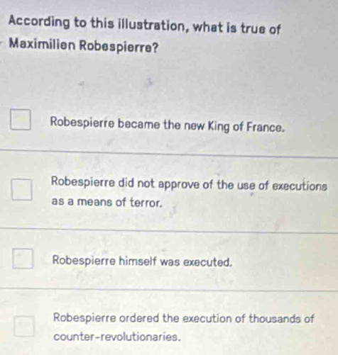 According to this illustration, what is true of
Maximilien Robespierre?
Robespierre became the new King of France.
Robespierre did not approve of the use of executions
as a means of terror.
Robespierre himself was executed.
Robespierre ordered the execution of thousands of
counter-revolutionaries.