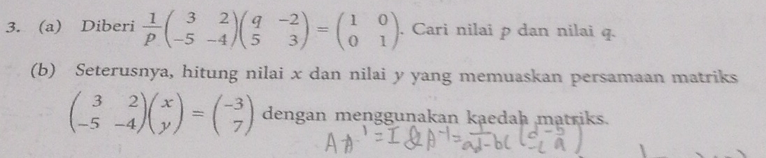 Diberi  1/p beginpmatrix 3&2 -5&-4endpmatrix beginpmatrix q&-2 5&3endpmatrix =beginpmatrix 1&0 0&1endpmatrix. Cari nilai p dan nilai q.
(b) Seterusnya, hitung nilai x dan nilai y yang memuaskan persamaan matriks
beginpmatrix 3&2 -5&-4endpmatrix beginpmatrix x yendpmatrix =beginpmatrix -3 7endpmatrix dengan menggunakan kaedah matriks.