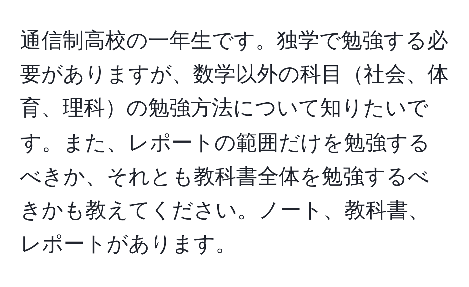 通信制高校の一年生です。独学で勉強する必要がありますが、数学以外の科目社会、体育、理科の勉強方法について知りたいです。また、レポートの範囲だけを勉強するべきか、それとも教科書全体を勉強するべきかも教えてください。ノート、教科書、レポートがあります。