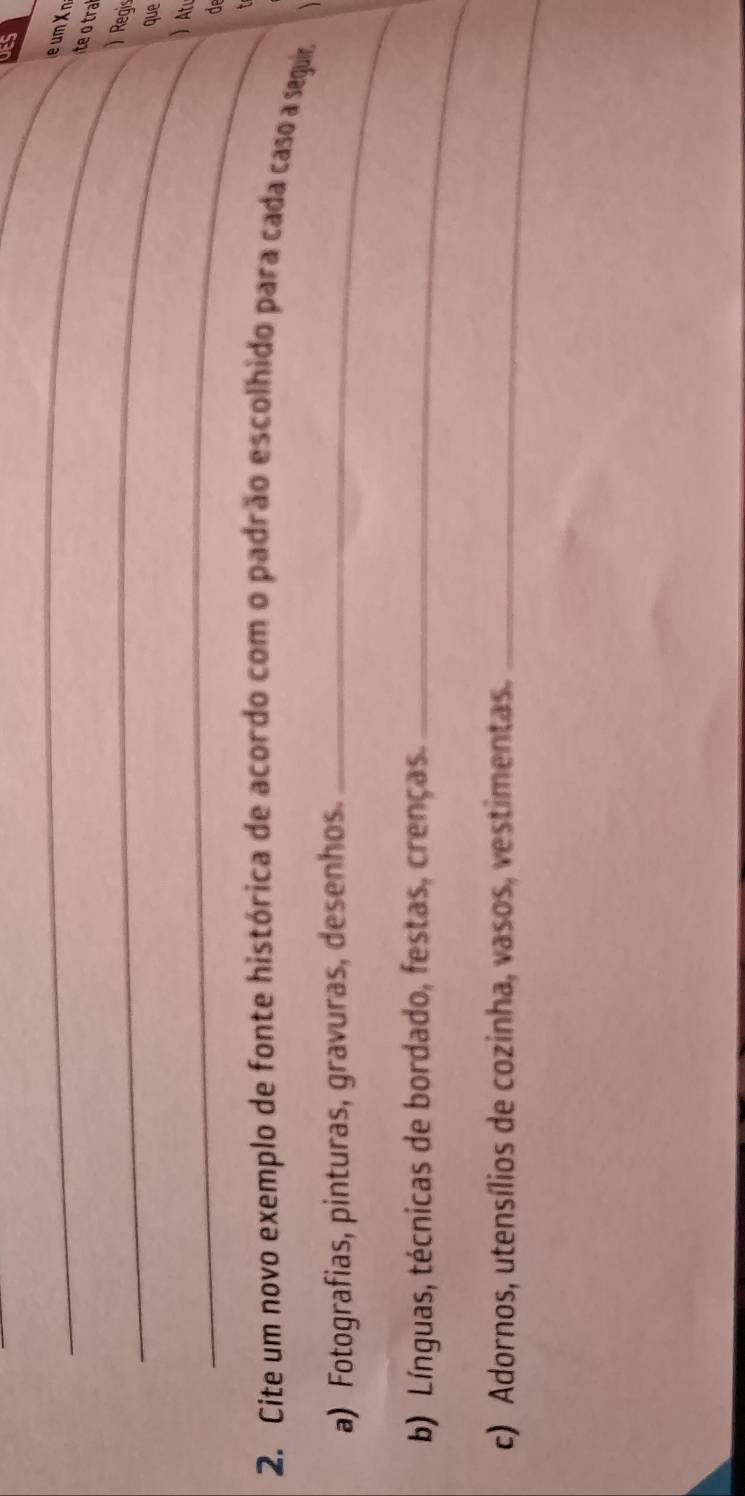 UES 
_ 
te o tra 
_) Regis 
que 
_ At 
d 
2. Cite um novo exemplo de fonte histórica de acordo com o padrão escolhido para cada caso a seguir 
a) Fotografias, pinturas, gravuras, desenhos._ 
b) Línguas, técnicas de bordado, festas, crenças._ 
c) Adornos, utensílios de cozinha, vasos, vestimentas._