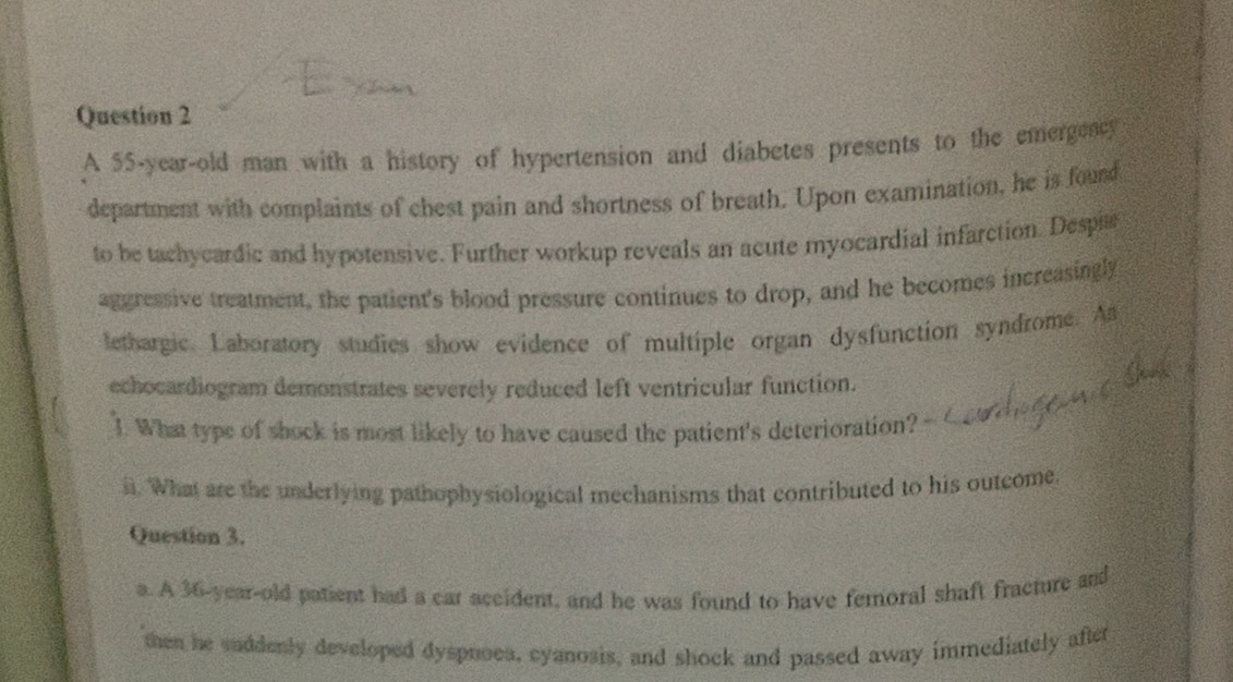 A 55-year -old man with a history of hypertension and diabetes presents to the emergeacy
department with complaints of chest pain and shortness of breath. Upon examination, he is found
to be tachycardic and hypotensive. Further workup reveals an acute myocardial infarction. Despia
aggressive treatment, the patient's blood pressure continues to drop, and he becomes increasingly
lethargic. Laboratory studies show evidence of multiple organ dysfunction syndrome. A
echocardiogram demonstrates severely reduced left ventricular function.
1. What type of shock is most likely to have caused the patient's deterioration?
i. What are the underlying pathophysiological mechanisms that contributed to his outcome
Question 3.
a. A 36-year-old patient had a car accident, and he was found to have femoral shaft fracture and
then he suddenly developed dysproea, cyanosis, and shock and passed away immediately after