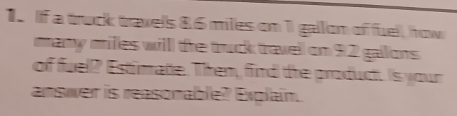 If a truck traxels 86 miles on 1 gallon of fuel, row 
many milles willl the truck travel on 92 gallons
of fuel? Estimate. Then, fird the product. Is your 
answer is reasonable? Explain.