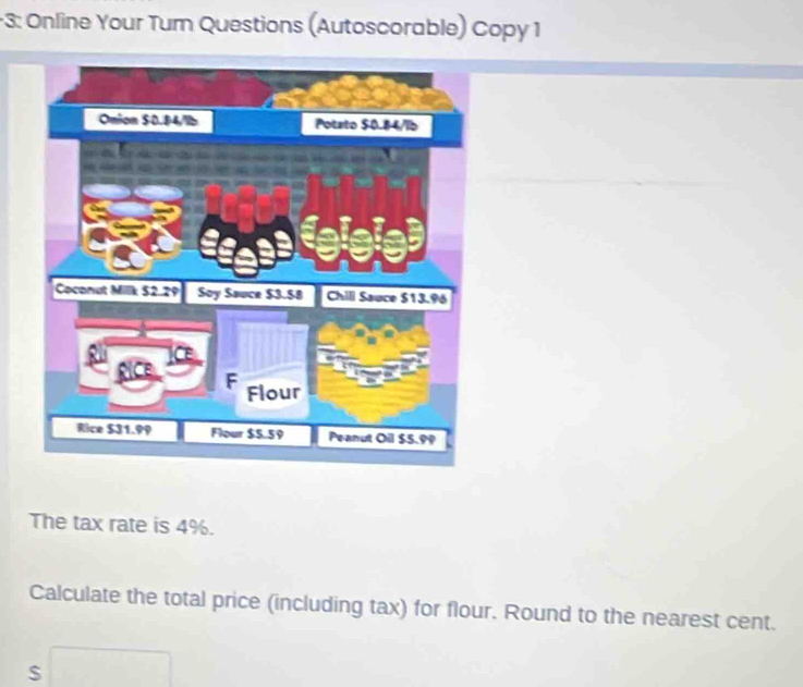 3: Online Your Tum Questions (Autoscorable) Copy 1 
The tax rate is 4%. 
Calculate the total price (including tax) for flour. Round to the nearest cent.
s□