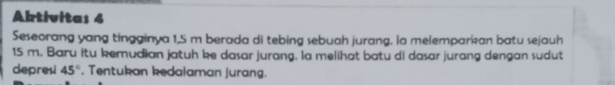 Abtivitas 4 
Seseorang yang tingginya 1,5 m berada di tebing sebuah jurang. la melemparkan batu sejauh
15 m. Baru itu kemudian jatuh ke dasar jurang. la melihat batu di dasar jurang dengan sudut 
depresi 45°. Tentukan kedalaman jurang.