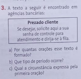 A texto a seguir é encontrado em 
agências bancárias: 
a) Por quantas orações esse texto é 
formado? 
b) Que tipo de período ocorre? 
c) Qual a circunstância expressa pela 
primeira oração?