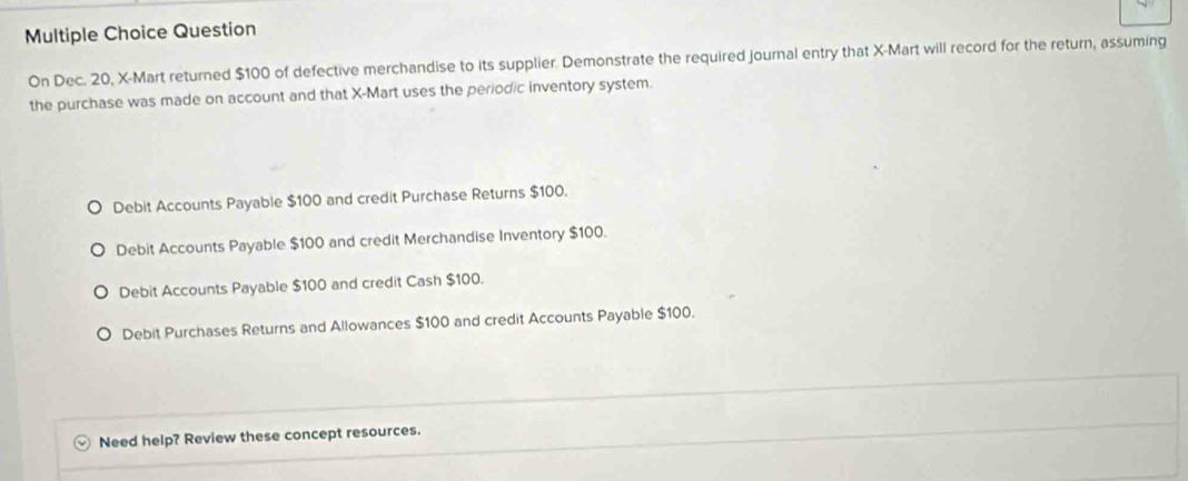 Question
On Dec. 20, X -Mart returned $100 of defective merchandise to its supplier. Demonstrate the required journal entry that X -Mart will record for the return, assuming
the purchase was made on account and that X -Mart uses the periodic inventory system.
Debit Accounts Payable $100 and credit Purchase Returns $100.
Debit Accounts Payable $100 and credit Merchandise Inventory $100.
Debit Accounts Payable $100 and credit Cash $100.
Debit Purchases Returns and Allowances $100 and credit Accounts Payable $100.
Need help? Review these concept resources.