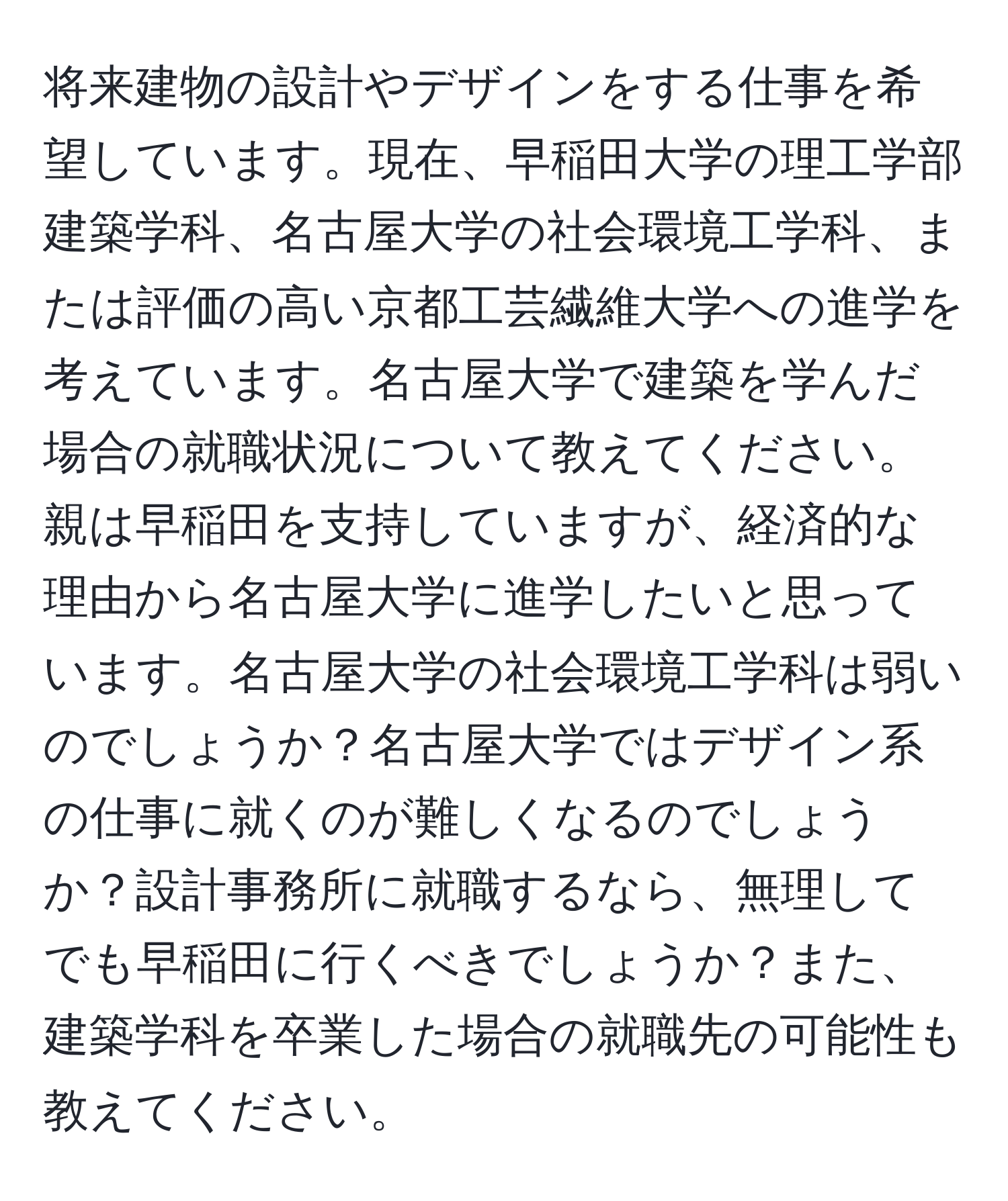 将来建物の設計やデザインをする仕事を希望しています。現在、早稲田大学の理工学部建築学科、名古屋大学の社会環境工学科、または評価の高い京都工芸繊維大学への進学を考えています。名古屋大学で建築を学んだ場合の就職状況について教えてください。親は早稲田を支持していますが、経済的な理由から名古屋大学に進学したいと思っています。名古屋大学の社会環境工学科は弱いのでしょうか？名古屋大学ではデザイン系の仕事に就くのが難しくなるのでしょうか？設計事務所に就職するなら、無理してでも早稲田に行くべきでしょうか？また、建築学科を卒業した場合の就職先の可能性も教えてください。