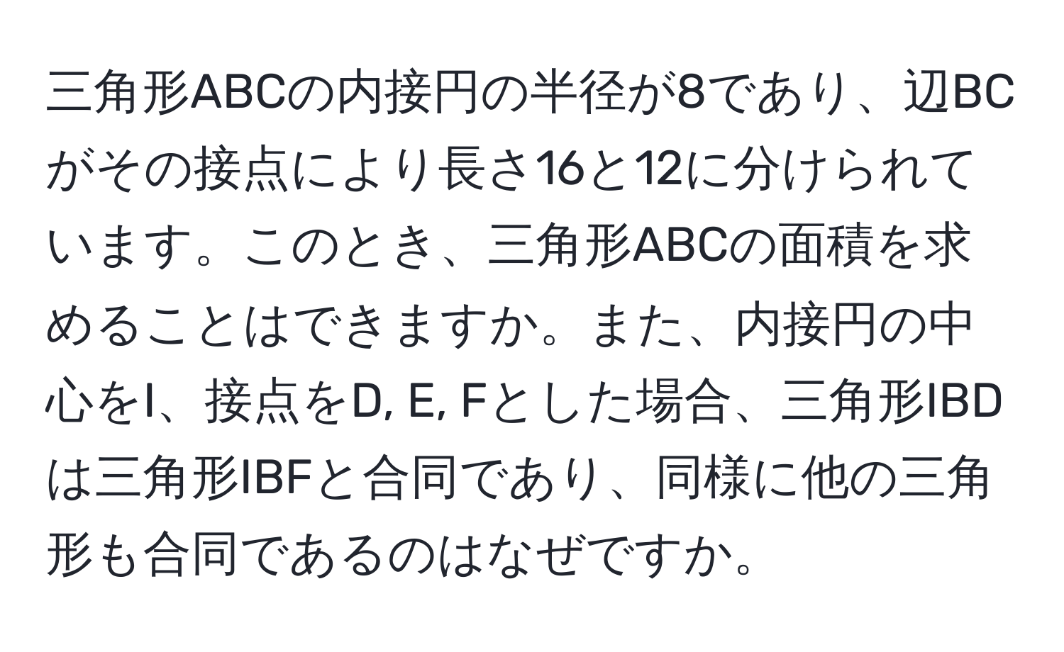 三角形ABCの内接円の半径が8であり、辺BCがその接点により長さ16と12に分けられています。このとき、三角形ABCの面積を求めることはできますか。また、内接円の中心をI、接点をD, E, Fとした場合、三角形IBDは三角形IBFと合同であり、同様に他の三角形も合同であるのはなぜですか。