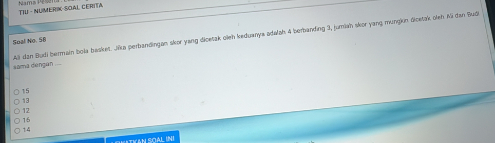 Nama Pesera 
TIU - NUMERIK-SOAL CERITA
Ali dan Budi bermain bola basket. Jika perbandingan skor yang dicetak oleh keduanya adalah 4 berbanding 3, jumlah skor yang mungkin dicetak oleh Ali dan Budi
Soal No. 58
sama dengan ....
15
13
12
16
14
TKAN SOAL INI