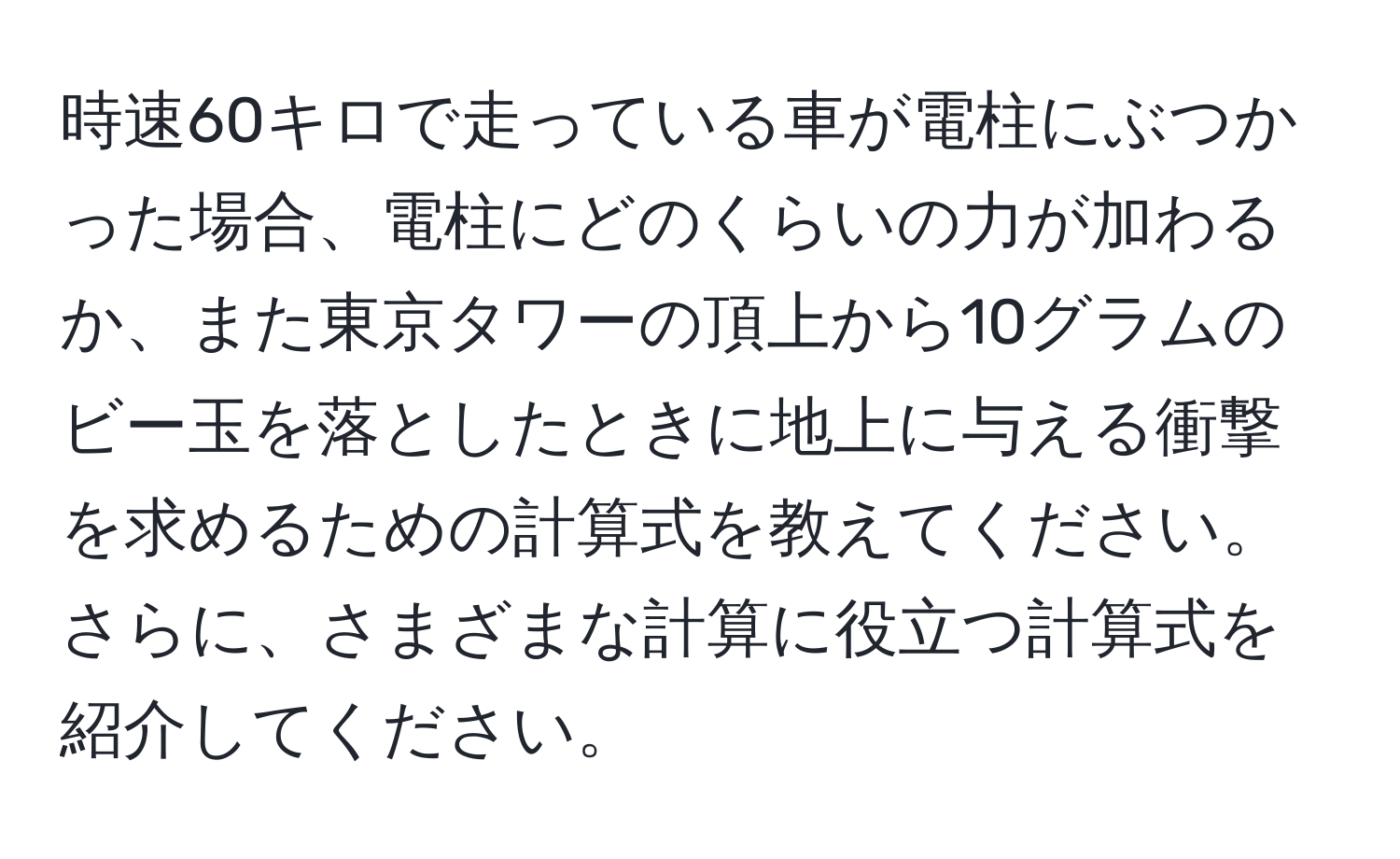 時速60キロで走っている車が電柱にぶつかった場合、電柱にどのくらいの力が加わるか、また東京タワーの頂上から10グラムのビー玉を落としたときに地上に与える衝撃を求めるための計算式を教えてください。さらに、さまざまな計算に役立つ計算式を紹介してください。