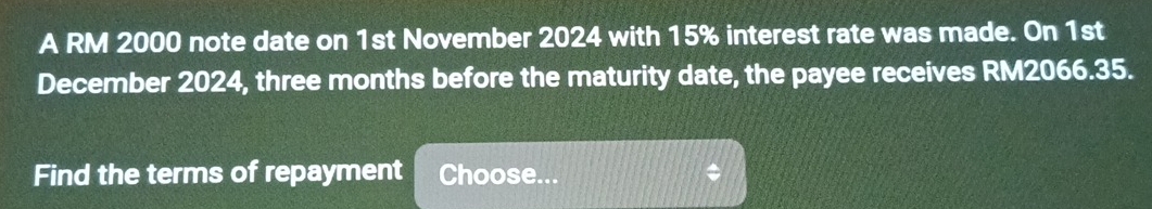 A RM 2000 note date on 1st November 2024 with 15% interest rate was made. On 1st 
December 2024, three months before the maturity date, the payee receives RM2066.35. 
Find the terms of repayment Choose... $